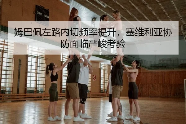 姆巴佩左路内切频率提升，塞维利亚协防面临严峻考验